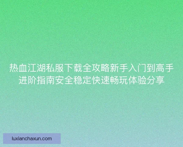 热血江湖私服下载全攻略新手入门到高手进阶指南安全稳定快速畅玩体验分享