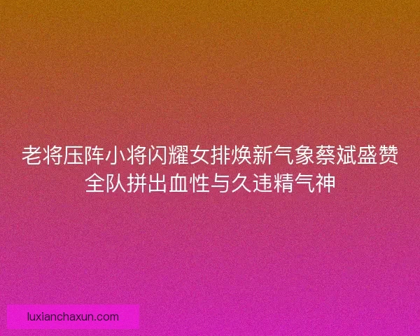 老将压阵小将闪耀女排焕新气象蔡斌盛赞全队拼出血性与久违精气神
