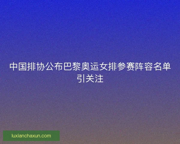 中国排协公布巴黎奥运女排参赛阵容名单引关注