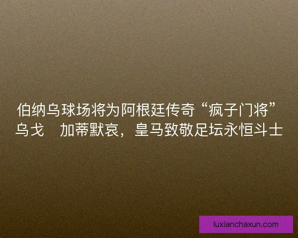 伯纳乌球场将为阿根廷传奇 “疯子门将” 乌戈・加蒂默哀，皇马致敬足坛永恒斗士