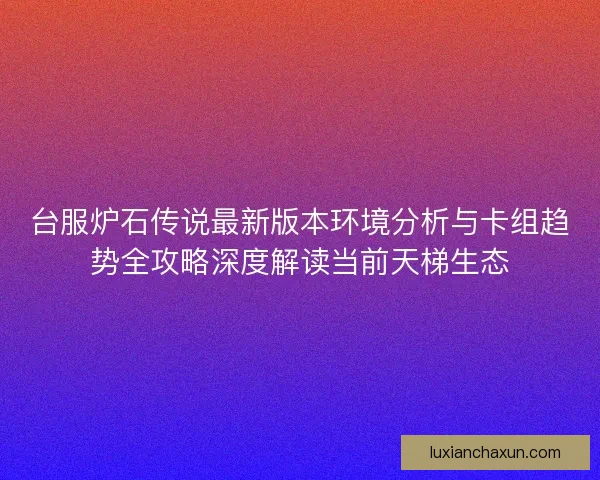 台服炉石传说最新版本环境分析与卡组趋势全攻略深度解读当前天梯生态