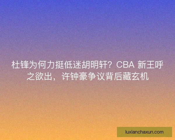 杜锋为何力挺低迷胡明轩?CBA 新王呼之欲出,许钟豪争议背后藏玄机 杜锋为何力挺低迷胡明轩?CBA 新王呼之欲出,许钟豪争议背后藏玄机