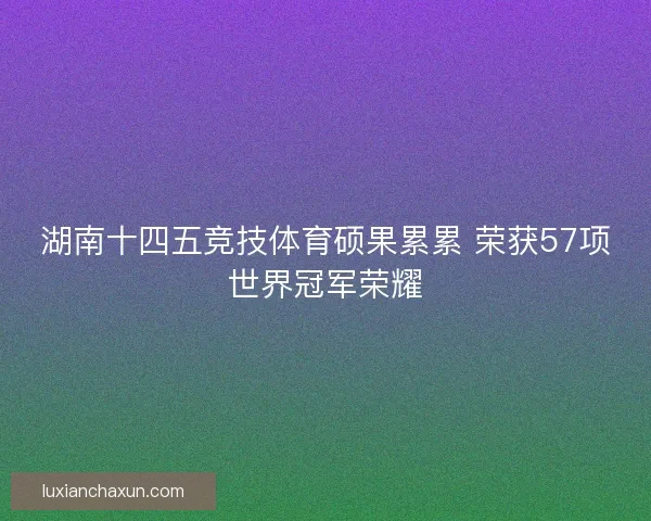湖南十四五竞技体育硕果累累 荣获57项世界冠军荣耀 湖南十四五竞技体育硕果累累 荣获57项世界冠军荣耀