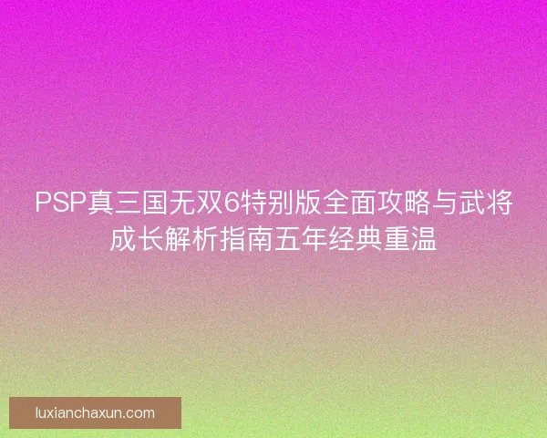 PSP真三国无双6特别版全面攻略与武将成长解析指南五年经典重温