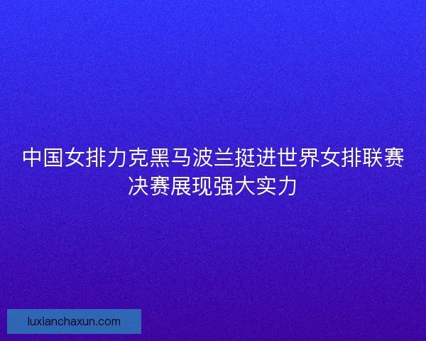 中国女排力克黑马波兰挺进世界女排联赛决赛展现强大实力 中国女排力克黑马波兰挺进世界女排联赛决赛展现强大实力