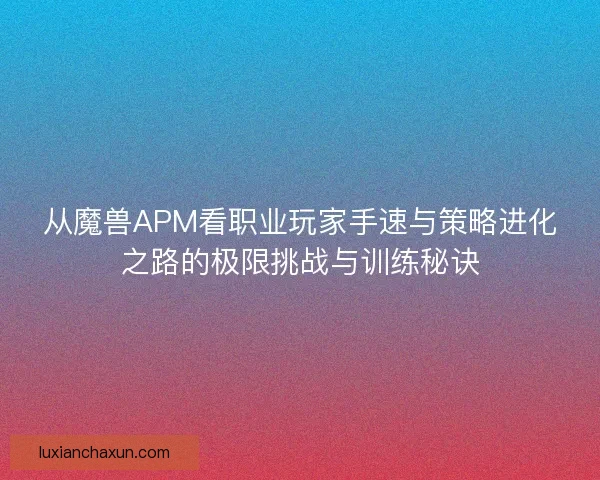 从魔兽APM看职业玩家手速与策略进化之路的极限挑战与训练秘诀
