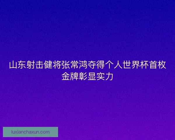 山东射击健将张常鸿夺得个人世界杯首枚金牌彰显实力