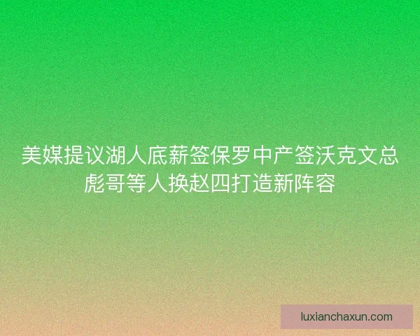 美媒提议湖人底薪签保罗中产签沃克文总彪哥等人换赵四打造新阵容
