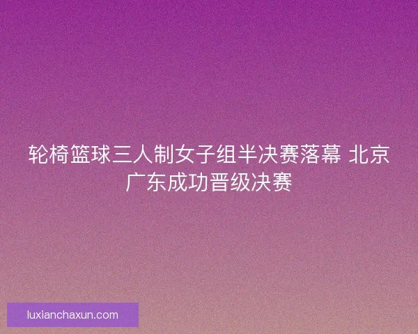 轮椅篮球三人制女子组半决赛落幕 北京广东成功晋级决赛 轮椅篮球三人制女子组半决赛落幕 北京广东成功晋级决赛