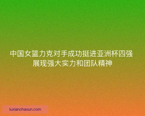 中国女篮力克对手成功挺进亚洲杯四强 展现强大实力和团队精神