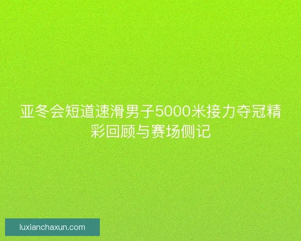 亚冬会短道速滑男子5000米接力夺冠精彩回顾与赛场侧记