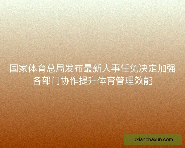 国家体育总局发布最新人事任免决定加强各部门协作提升体育管理效能