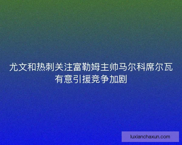 尤文和热刺关注富勒姆主帅马尔科席尔瓦有意引援竞争加剧