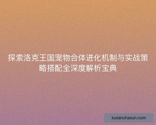 探索洛克王国宠物合体进化机制与实战策略搭配全深度解析宝典