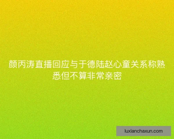 颜丙涛直播回应与于德陆赵心童关系称熟悉但不算非常亲密