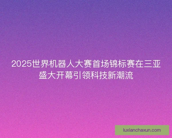 2025世界机器人大赛首场锦标赛在三亚盛大开幕引领科技新潮流