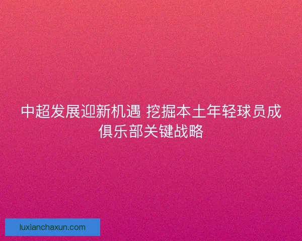 中超发展迎新机遇 挖掘本土年轻球员成俱乐部关键战略