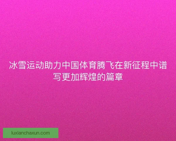 冰雪运动助力中国体育腾飞在新征程中谱写更加辉煌的篇章