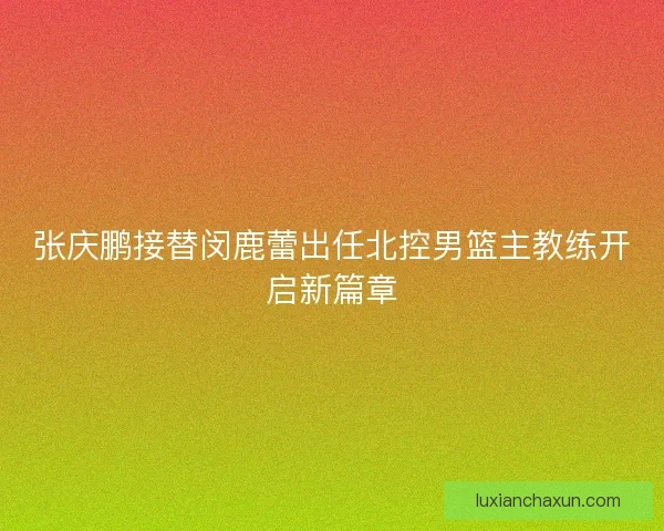 张庆鹏接替闵鹿蕾出任北控男篮主教练开启新篇章
