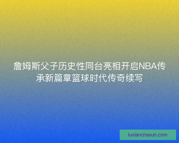 詹姆斯父子历史性同台亮相开启NBA传承新篇章篮球时代传奇续写 詹姆斯父子历史性同台亮相开启NBA传承新篇章篮球时代传奇续写