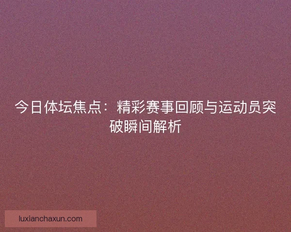 今日体坛焦点:精彩赛事回顾与运动员突破瞬间解析 今日体坛焦点:精彩赛事回顾与运动员突破瞬间解析