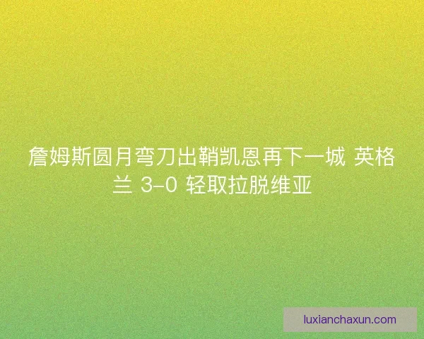 詹姆斯圆月弯刀出鞘凯恩再下一城 英格兰 3-0 轻取拉脱维亚 詹姆斯圆月弯刀出鞘凯恩再下一城 英格兰 3-0 轻取拉脱维亚