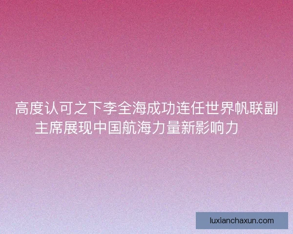 高度认可之下李全海成功连任世界帆联副主席展现中国航海力量新影响力 ⛵