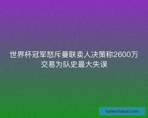 世界杯冠军怒斥曼联卖人决策称2600万交易为队史最大失误