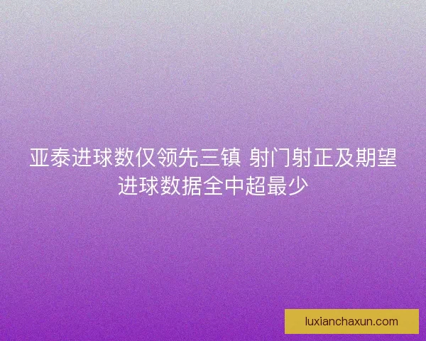 亚泰进球数仅领先三镇 射门射正及期望进球数据全中超最少
